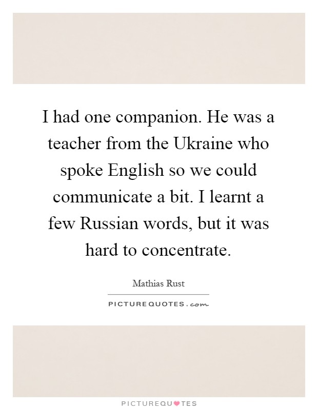 I had one companion. He was a teacher from the Ukraine who spoke English so we could communicate a bit. I learnt a few Russian words, but it was hard to concentrate Picture Quote #1