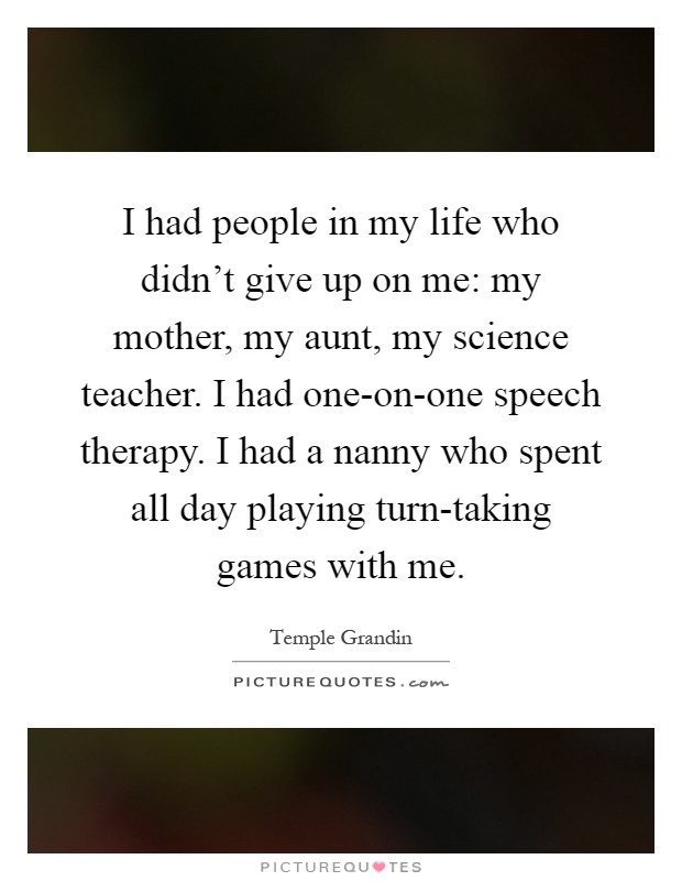 I had people in my life who didn't give up on me: my mother, my aunt, my science teacher. I had one-on-one speech therapy. I had a nanny who spent all day playing turn-taking games with me Picture Quote #1