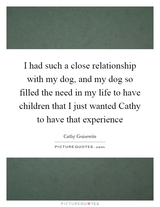 I had such a close relationship with my dog, and my dog so filled the need in my life to have children that I just wanted Cathy to have that experience Picture Quote #1