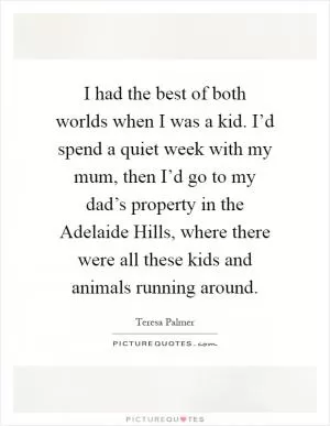 I had the best of both worlds when I was a kid. I’d spend a quiet week with my mum, then I’d go to my dad’s property in the Adelaide Hills, where there were all these kids and animals running around Picture Quote #1