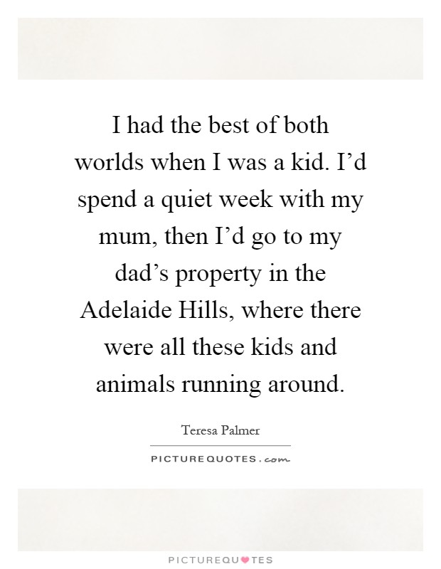 I had the best of both worlds when I was a kid. I'd spend a quiet week with my mum, then I'd go to my dad's property in the Adelaide Hills, where there were all these kids and animals running around Picture Quote #1