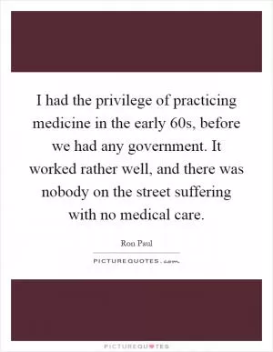I had the privilege of practicing medicine in the early  60s, before we had any government. It worked rather well, and there was nobody on the street suffering with no medical care Picture Quote #1