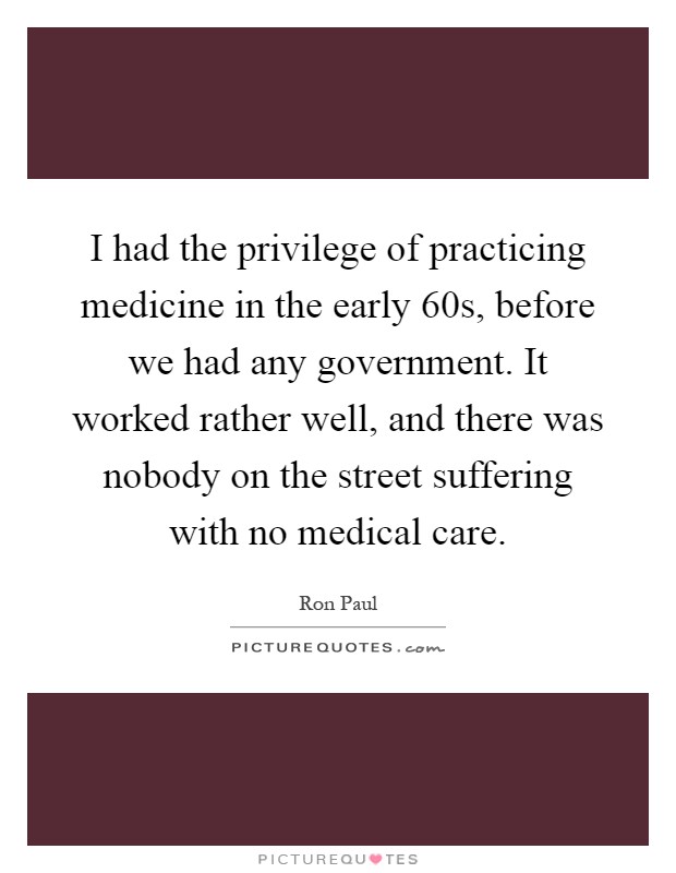 I had the privilege of practicing medicine in the early  60s, before we had any government. It worked rather well, and there was nobody on the street suffering with no medical care Picture Quote #1