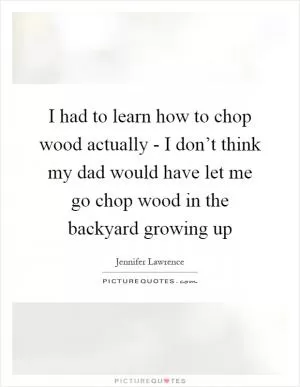 I had to learn how to chop wood actually - I don’t think my dad would have let me go chop wood in the backyard growing up Picture Quote #1