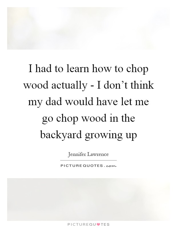 I had to learn how to chop wood actually - I don't think my dad would have let me go chop wood in the backyard growing up Picture Quote #1