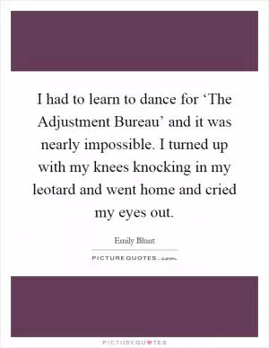I had to learn to dance for ‘The Adjustment Bureau’ and it was nearly impossible. I turned up with my knees knocking in my leotard and went home and cried my eyes out Picture Quote #1