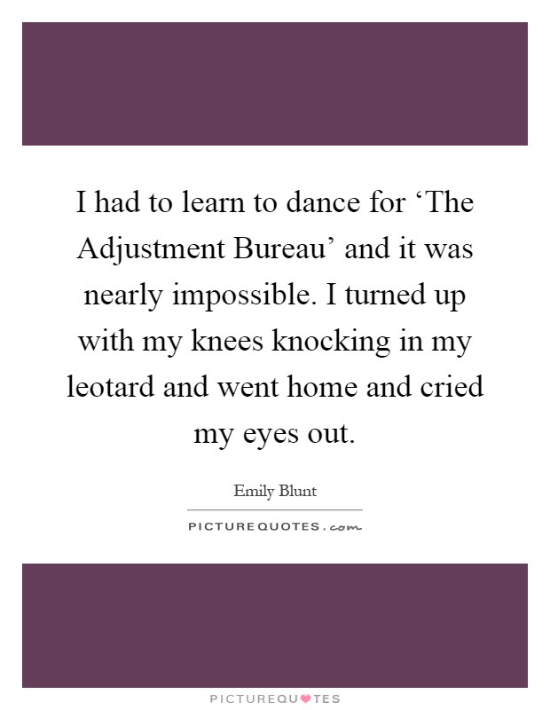 I had to learn to dance for ‘The Adjustment Bureau' and it was nearly impossible. I turned up with my knees knocking in my leotard and went home and cried my eyes out Picture Quote #1