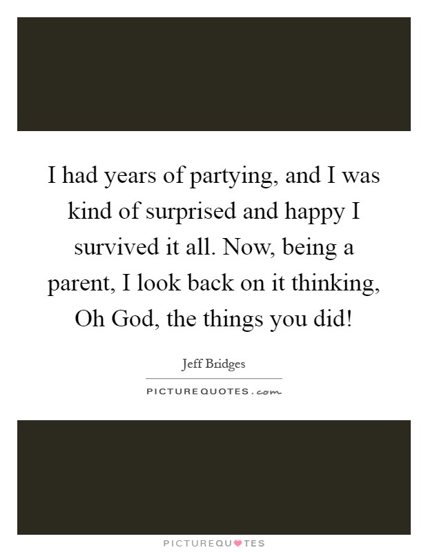 I had years of partying, and I was kind of surprised and happy I survived it all. Now, being a parent, I look back on it thinking, Oh God, the things you did! Picture Quote #1