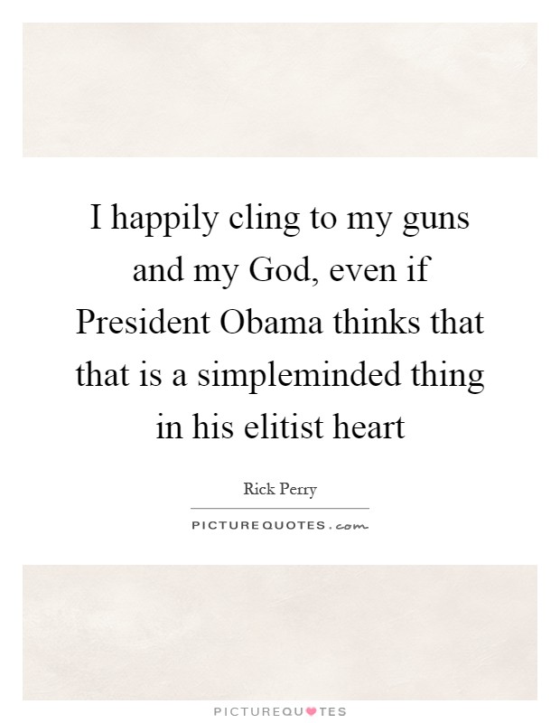 I happily cling to my guns and my God, even if President Obama thinks that that is a simpleminded thing in his elitist heart Picture Quote #1