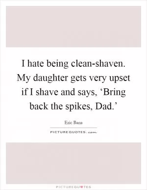 I hate being clean-shaven. My daughter gets very upset if I shave and says, ‘Bring back the spikes, Dad.’ Picture Quote #1