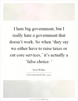 I hate big government, but I really hate a government that doesn’t work. So when ‘they say we either have to raise taxes or cut core services,’ it’s actually a ‘false choice. ‘ Picture Quote #1
