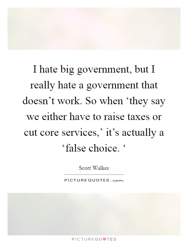 I hate big government, but I really hate a government that doesn't work. So when ‘they say we either have to raise taxes or cut core services,' it's actually a ‘false choice. ‘ Picture Quote #1