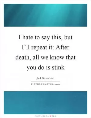 I hate to say this, but I’ll repeat it: After death, all we know that you do is stink Picture Quote #1