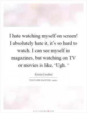 I hate watching myself on screen! I absolutely hate it, it’s so hard to watch. I can see myself in magazines, but watching on TV or movies is like, ‘Ugh. ‘ Picture Quote #1