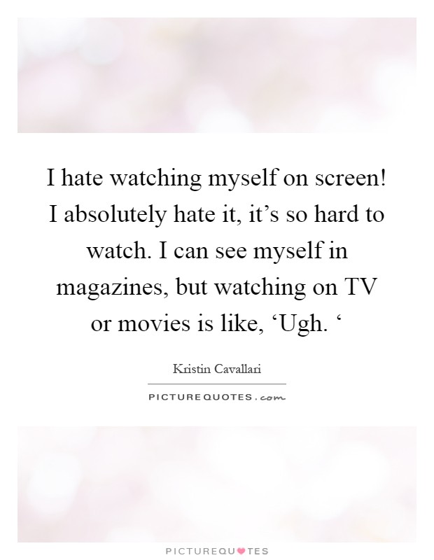 I hate watching myself on screen! I absolutely hate it, it's so hard to watch. I can see myself in magazines, but watching on TV or movies is like, ‘Ugh. ‘ Picture Quote #1