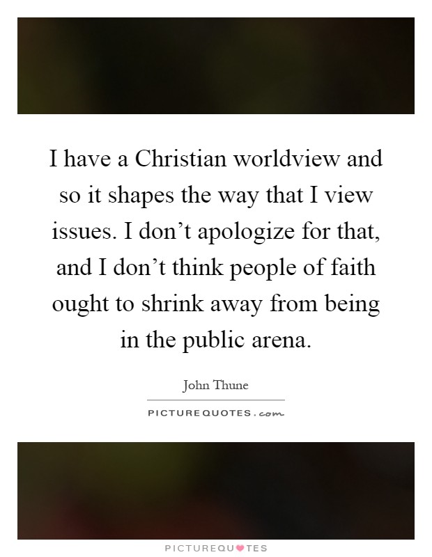 I have a Christian worldview and so it shapes the way that I view issues. I don't apologize for that, and I don't think people of faith ought to shrink away from being in the public arena Picture Quote #1