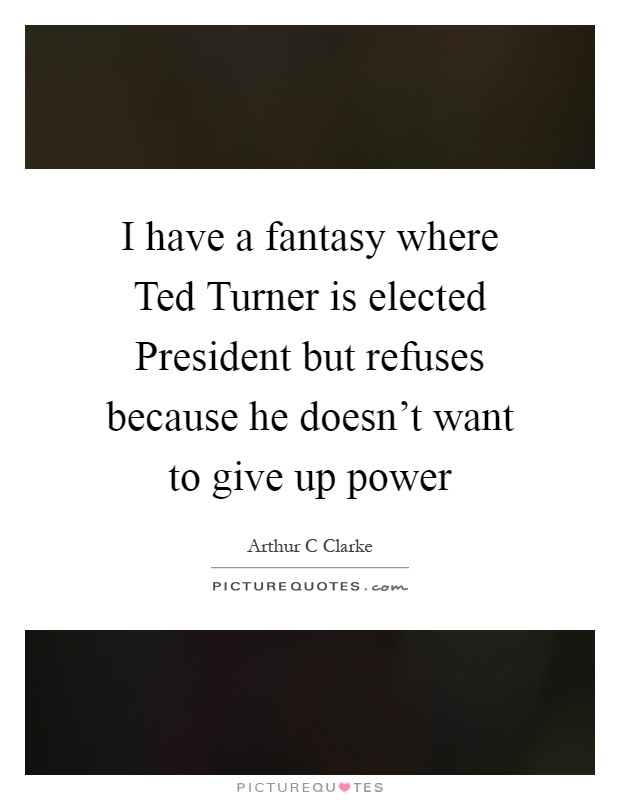 I have a fantasy where Ted Turner is elected President but refuses because he doesn't want to give up power Picture Quote #1