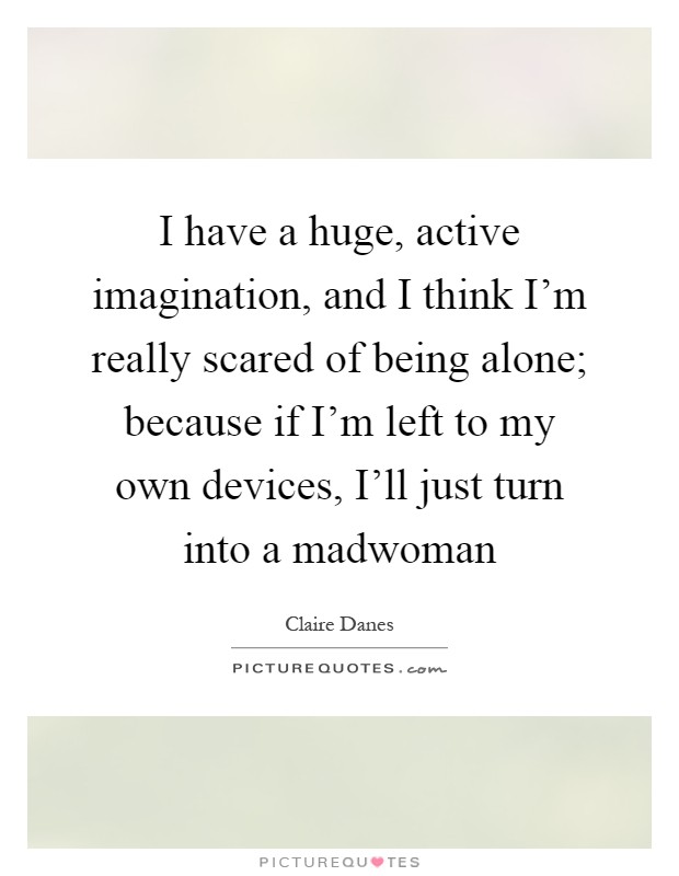 I have a huge, active imagination, and I think I'm really scared of being alone; because if I'm left to my own devices, I'll just turn into a madwoman Picture Quote #1