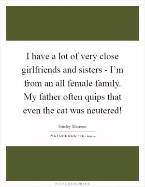 I have a lot of very close girlfriends and sisters - I’m from an all female family. My father often quips that even the cat was neutered! Picture Quote #1