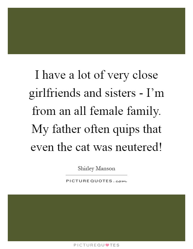I have a lot of very close girlfriends and sisters - I'm from an all female family. My father often quips that even the cat was neutered! Picture Quote #1