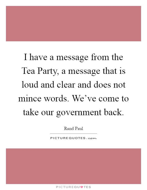 I have a message from the Tea Party, a message that is loud and clear and does not mince words. We've come to take our government back Picture Quote #1