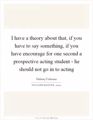 I have a theory about that, if you have to say something, if you have encourage for one second a prospective acting student - he should not go in to acting Picture Quote #1