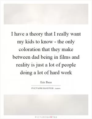 I have a theory that I really want my kids to know - the only coloration that they make between dad being in films and reality is just a lot of people doing a lot of hard work Picture Quote #1