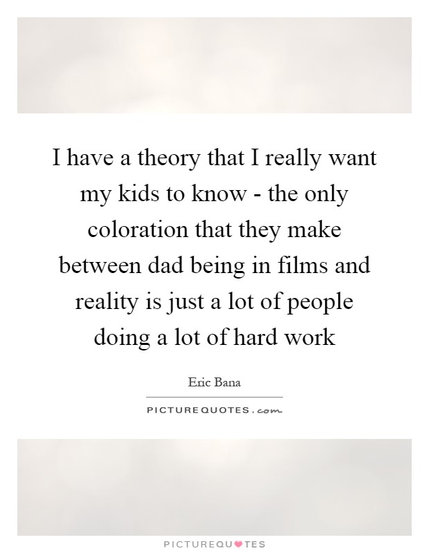 I have a theory that I really want my kids to know - the only coloration that they make between dad being in films and reality is just a lot of people doing a lot of hard work Picture Quote #1