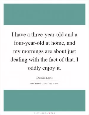 I have a three-year-old and a four-year-old at home, and my mornings are about just dealing with the fact of that. I oddly enjoy it Picture Quote #1