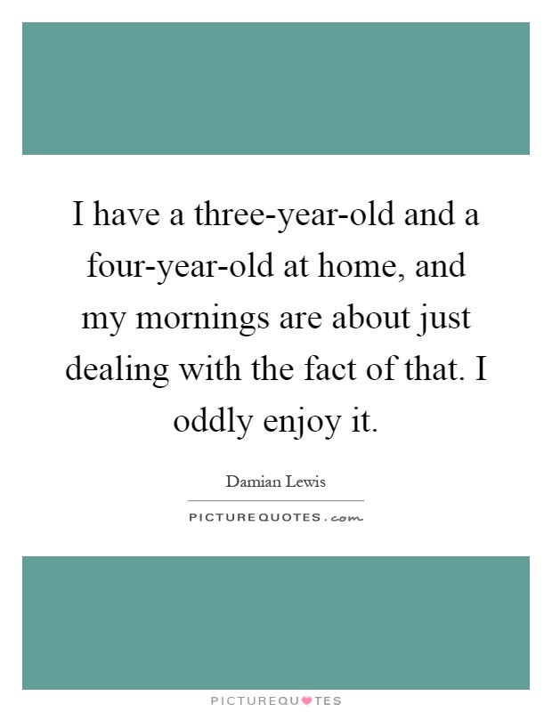 I have a three-year-old and a four-year-old at home, and my mornings are about just dealing with the fact of that. I oddly enjoy it Picture Quote #1