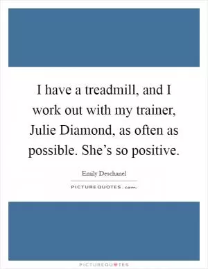 I have a treadmill, and I work out with my trainer, Julie Diamond, as often as possible. She’s so positive Picture Quote #1