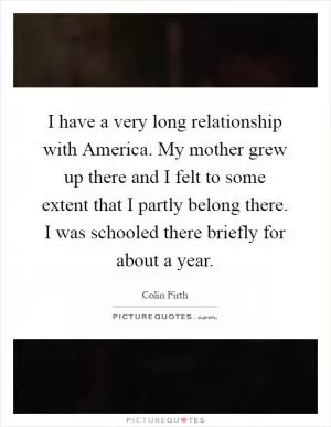 I have a very long relationship with America. My mother grew up there and I felt to some extent that I partly belong there. I was schooled there briefly for about a year Picture Quote #1