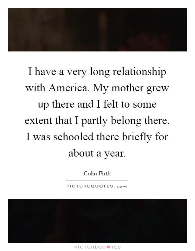 I have a very long relationship with America. My mother grew up there and I felt to some extent that I partly belong there. I was schooled there briefly for about a year Picture Quote #1