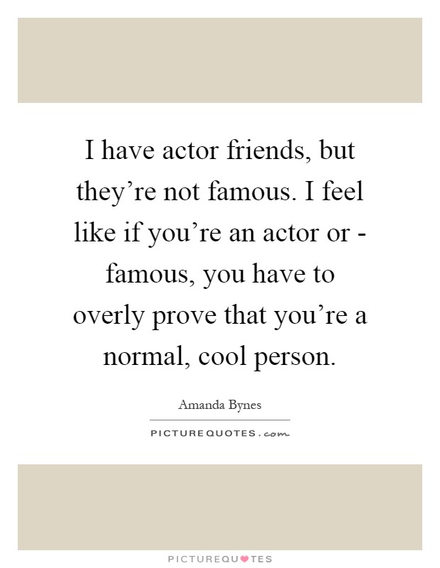 I have actor friends, but they're not famous. I feel like if you're an actor or - famous, you have to overly prove that you're a normal, cool person Picture Quote #1