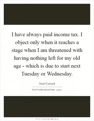I have always paid income tax. I object only when it reaches a stage when I am threatened with having nothing left for my old age - which is due to start next Tuesday or Wednesday Picture Quote #1