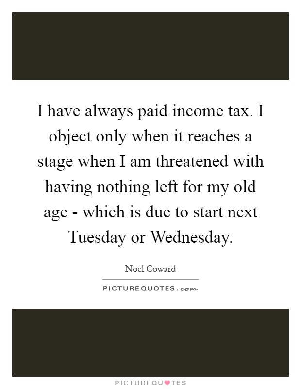 I have always paid income tax. I object only when it reaches a stage when I am threatened with having nothing left for my old age - which is due to start next Tuesday or Wednesday Picture Quote #1