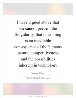 I have argued above that we cannot prevent the Singularity, that its coming is an inevitable consequence of the humans natural competitiveness and the possibilities inherent in technology Picture Quote #1