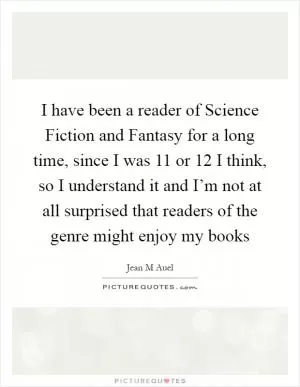 I have been a reader of Science Fiction and Fantasy for a long time, since I was 11 or 12 I think, so I understand it and I’m not at all surprised that readers of the genre might enjoy my books Picture Quote #1