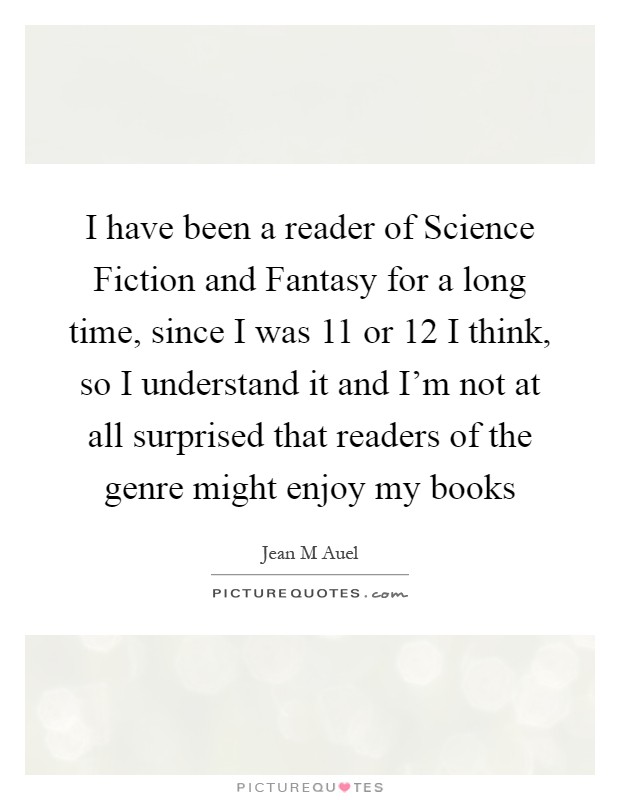 I have been a reader of Science Fiction and Fantasy for a long time, since I was 11 or 12 I think, so I understand it and I'm not at all surprised that readers of the genre might enjoy my books Picture Quote #1