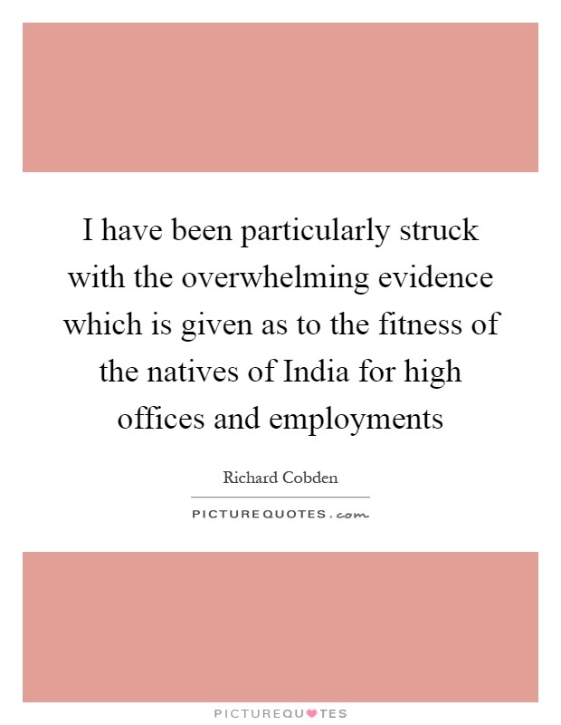 I have been particularly struck with the overwhelming evidence which is given as to the fitness of the natives of India for high offices and employments Picture Quote #1