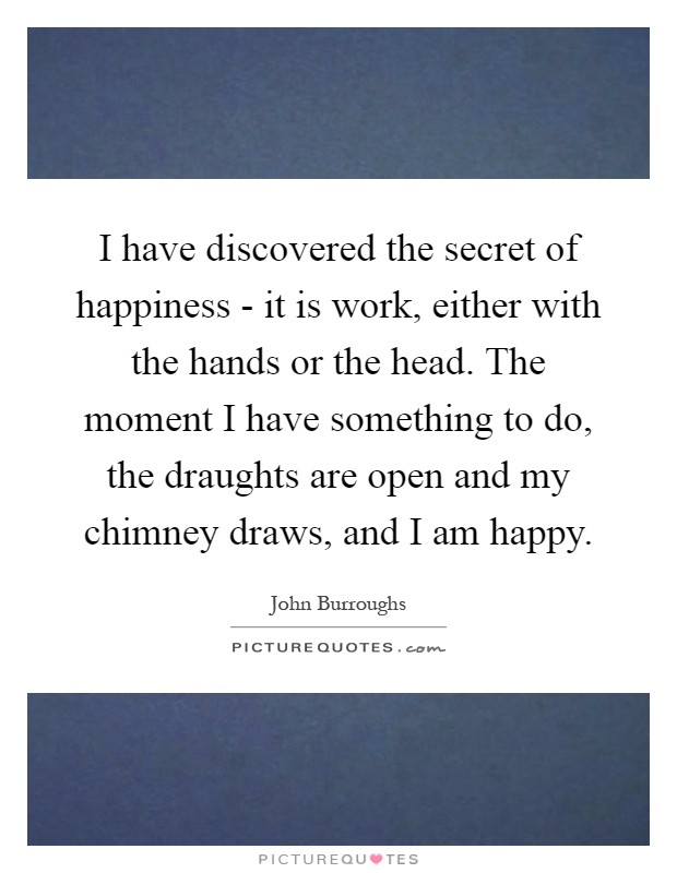 I have discovered the secret of happiness - it is work, either with the hands or the head. The moment I have something to do, the draughts are open and my chimney draws, and I am happy Picture Quote #1