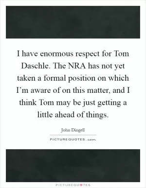 I have enormous respect for Tom Daschle. The NRA has not yet taken a formal position on which I’m aware of on this matter, and I think Tom may be just getting a little ahead of things Picture Quote #1