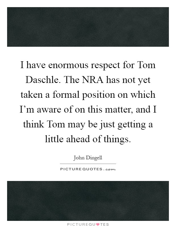 I have enormous respect for Tom Daschle. The NRA has not yet taken a formal position on which I'm aware of on this matter, and I think Tom may be just getting a little ahead of things Picture Quote #1