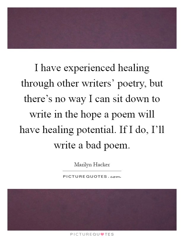 I have experienced healing through other writers' poetry, but there's no way I can sit down to write in the hope a poem will have healing potential. If I do, I'll write a bad poem Picture Quote #1