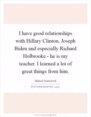 I have good relationships with Hillary Clinton, Joseph Biden and especially Richard Holbrooke - he is my teacher. I learned a lot of great things from him Picture Quote #1