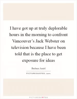 I have got up at truly deplorable hours in the morning to confront Vancouver’s Jack Webster on television because I have been told that is the place to get exposure for ideas Picture Quote #1