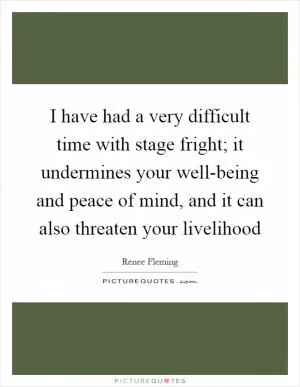 I have had a very difficult time with stage fright; it undermines your well-being and peace of mind, and it can also threaten your livelihood Picture Quote #1