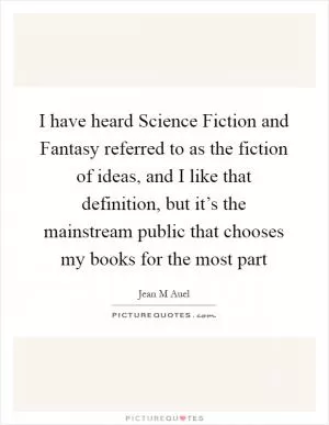 I have heard Science Fiction and Fantasy referred to as the fiction of ideas, and I like that definition, but it’s the mainstream public that chooses my books for the most part Picture Quote #1