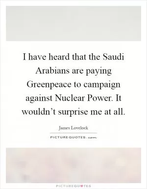 I have heard that the Saudi Arabians are paying Greenpeace to campaign against Nuclear Power. It wouldn’t surprise me at all Picture Quote #1