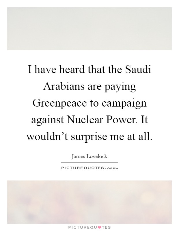 I have heard that the Saudi Arabians are paying Greenpeace to campaign against Nuclear Power. It wouldn't surprise me at all Picture Quote #1